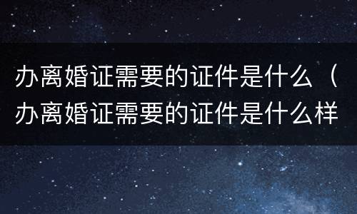 办离婚证需要的证件是什么（办离婚证需要的证件是什么样子的）