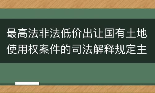 最高法非法低价出让国有土地使用权案件的司法解释规定主要内容都有哪些