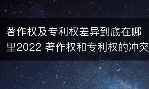著作权及专利权差异到底在哪里2022 著作权和专利权的冲突