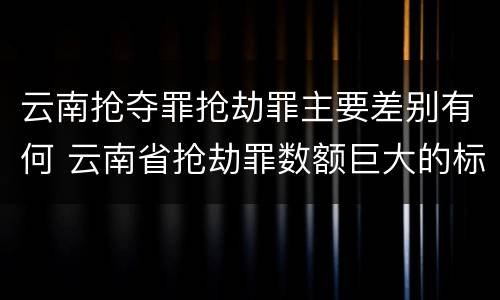 云南抢夺罪抢劫罪主要差别有何 云南省抢劫罪数额巨大的标准