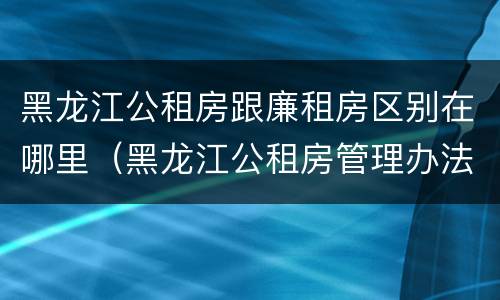 黑龙江公租房跟廉租房区别在哪里（黑龙江公租房管理办法）