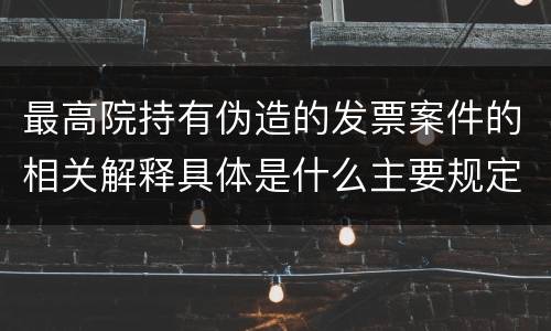 最高院持有伪造的发票案件的相关解释具体是什么主要规定