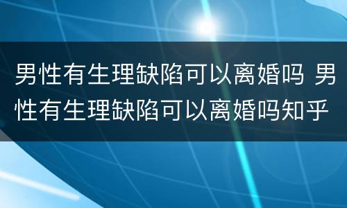 男性有生理缺陷可以离婚吗 男性有生理缺陷可以离婚吗知乎