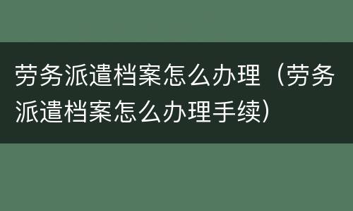 劳务派遣档案怎么办理（劳务派遣档案怎么办理手续）