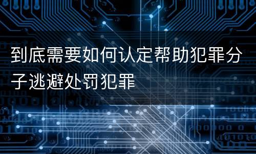 到底需要如何认定帮助犯罪分子逃避处罚犯罪