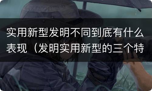 实用新型发明不同到底有什么表现（发明实用新型的三个特点）