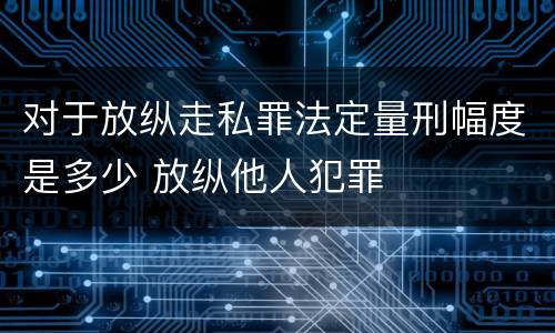 对于放纵走私罪法定量刑幅度是多少 放纵他人犯罪