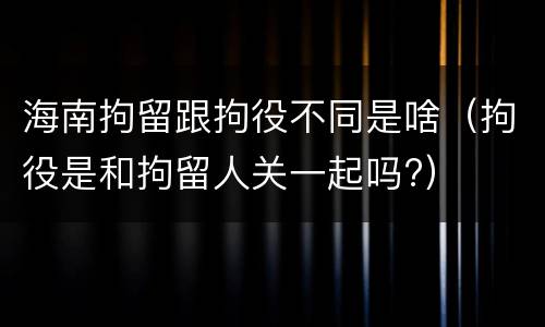 海南拘留跟拘役不同是啥（拘役是和拘留人关一起吗?）