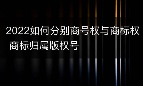 2022如何分别商号权与商标权 商标归属版权号