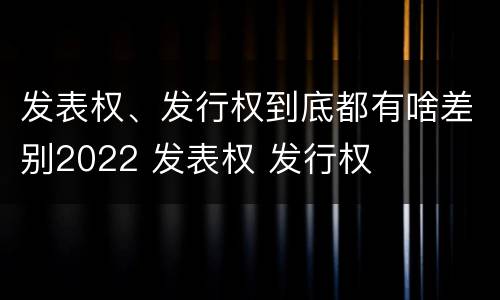 发表权、发行权到底都有啥差别2022 发表权 发行权