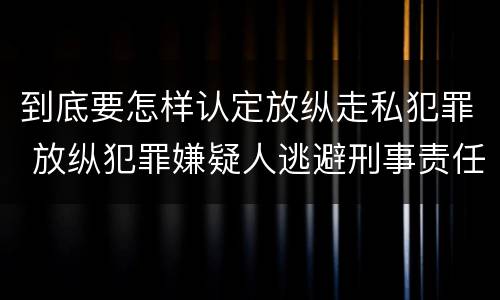 到底要怎样认定放纵走私犯罪 放纵犯罪嫌疑人逃避刑事责任