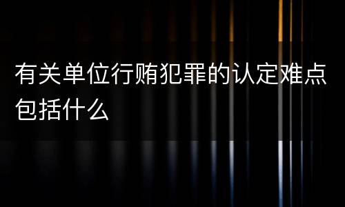 有关单位行贿犯罪的认定难点包括什么