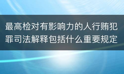最高检对有影响力的人行贿犯罪司法解释包括什么重要规定