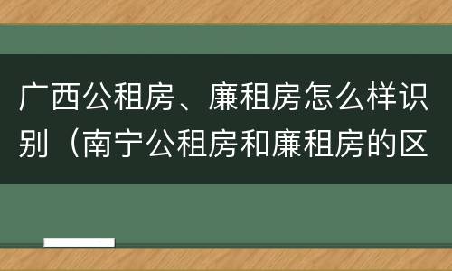 广西公租房、廉租房怎么样识别（南宁公租房和廉租房的区别）