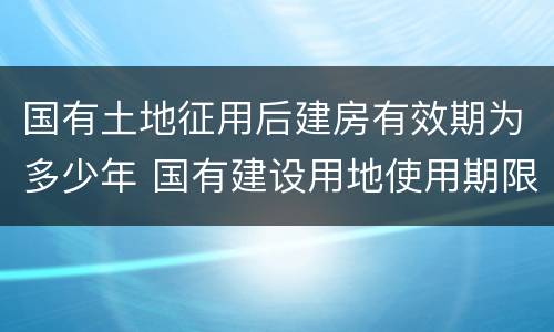 国有土地征用后建房有效期为多少年 国有建设用地使用期限是多少年
