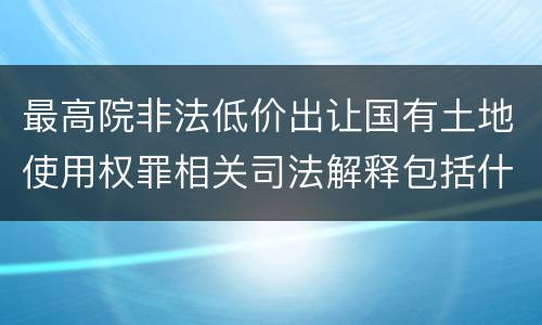 最高院非法低价出让国有土地使用权罪相关司法解释包括什么重要规定