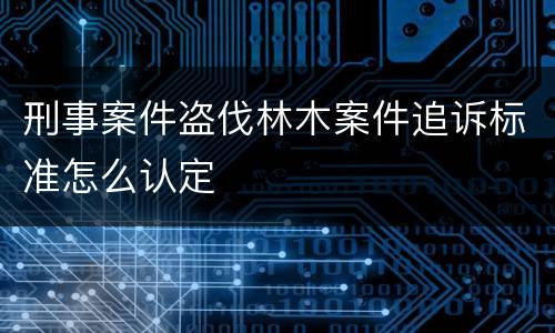 刑事案件盗伐林木案件追诉标准怎么认定