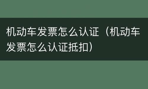 机动车发票怎么认证（机动车发票怎么认证抵扣）