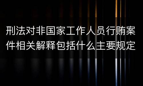 刑法对非国家工作人员行贿案件相关解释包括什么主要规定