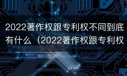 2022著作权跟专利权不同到底有什么（2022著作权跟专利权不同到底有什么影响）