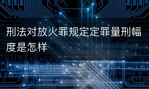 刑法对放火罪规定定罪量刑幅度是怎样