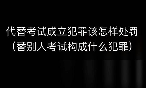 代替考试成立犯罪该怎样处罚（替别人考试构成什么犯罪）