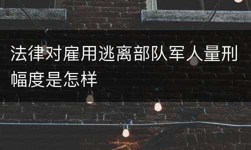 法律对雇用逃离部队军人量刑幅度是怎样