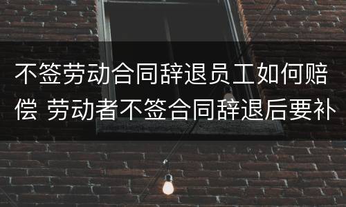 不签劳动合同辞退员工如何赔偿 劳动者不签合同辞退后要补偿吗