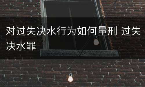 对过失决水行为如何量刑 过失决水罪