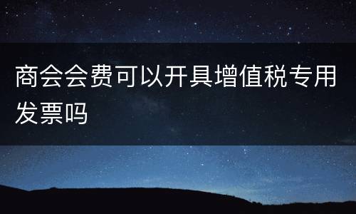 商会会费可以开具增值税专用发票吗
