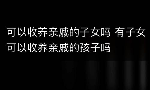 可以收养亲戚的子女吗 有子女可以收养亲戚的孩子吗