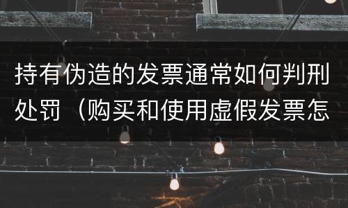 持有伪造的发票通常如何判刑处罚（购买和使用虚假发票怎么判刑）