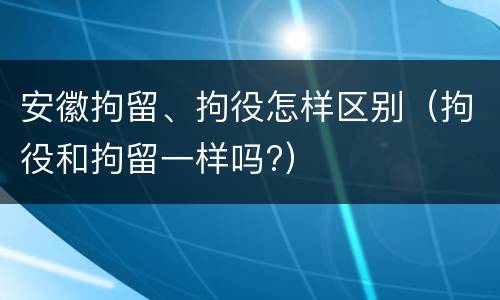 安徽拘留、拘役怎样区别（拘役和拘留一样吗?）