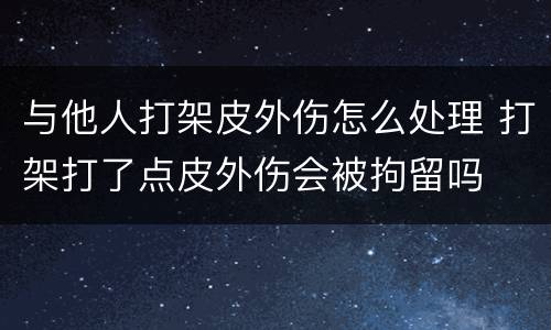 与他人打架皮外伤怎么处理 打架打了点皮外伤会被拘留吗