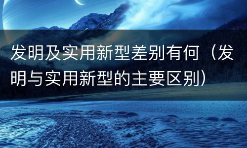 发明及实用新型差别有何（发明与实用新型的主要区别）