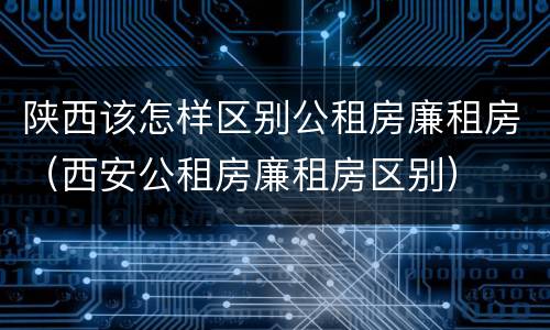 陕西该怎样区别公租房廉租房（西安公租房廉租房区别）