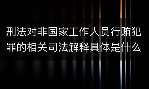 刑法对非国家工作人员行贿犯罪的相关司法解释具体是什么重要内容
