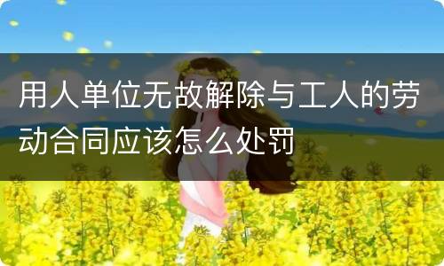用人单位无故解除与工人的劳动合同应该怎么处罚