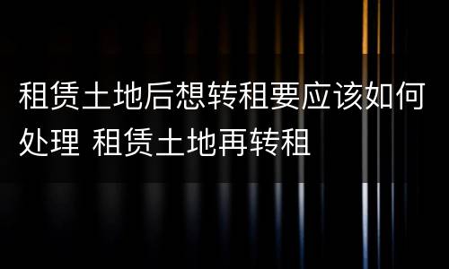租赁土地后想转租要应该如何处理 租赁土地再转租
