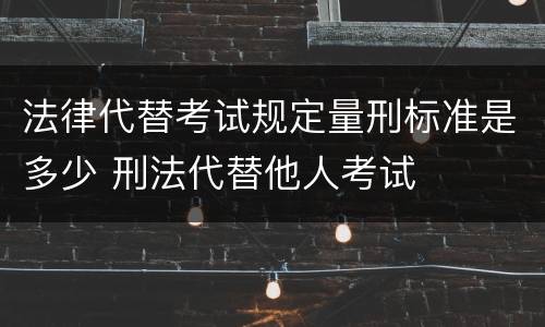 法律代替考试规定量刑标准是多少 刑法代替他人考试