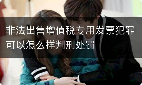 非法出售增值税专用发票犯罪可以怎么样判刑处罚