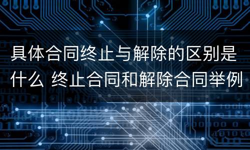 具体合同终止与解除的区别是什么 终止合同和解除合同举例