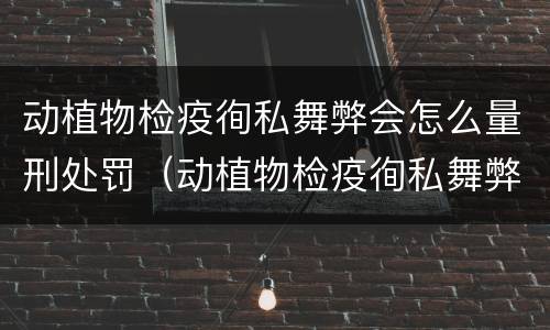 动植物检疫徇私舞弊会怎么量刑处罚（动植物检疫徇私舞弊罪犯罪主体）