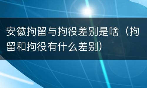 安徽拘留与拘役差别是啥（拘留和拘役有什么差别）