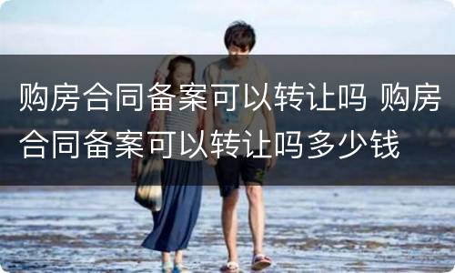 购房合同备案可以转让吗 购房合同备案可以转让吗多少钱