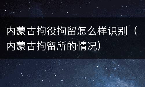 内蒙古拘役拘留怎么样识别（内蒙古拘留所的情况）