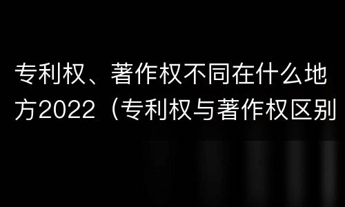 专利权、著作权不同在什么地方2022（专利权与著作权区别）