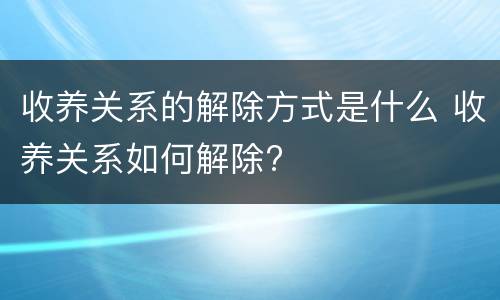 收养关系的解除方式是什么 收养关系如何解除?