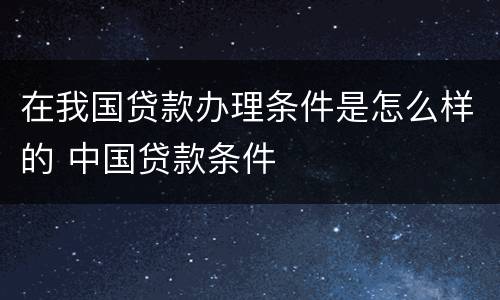 在我国贷款办理条件是怎么样的 中国贷款条件