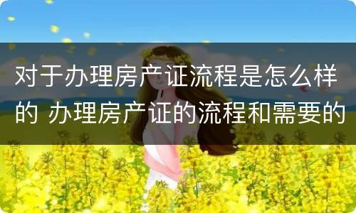 对于办理房产证流程是怎么样的 办理房产证的流程和需要的材料是什么?